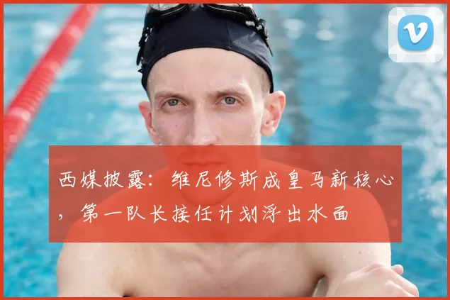 西媒披露：维尼修斯成皇马新核心，第一队长接任计划浮出水面
