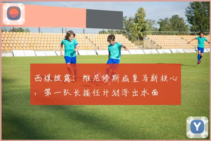 西媒披露:维尼修斯成皇马新核心,第一队长接任计划浮出水面