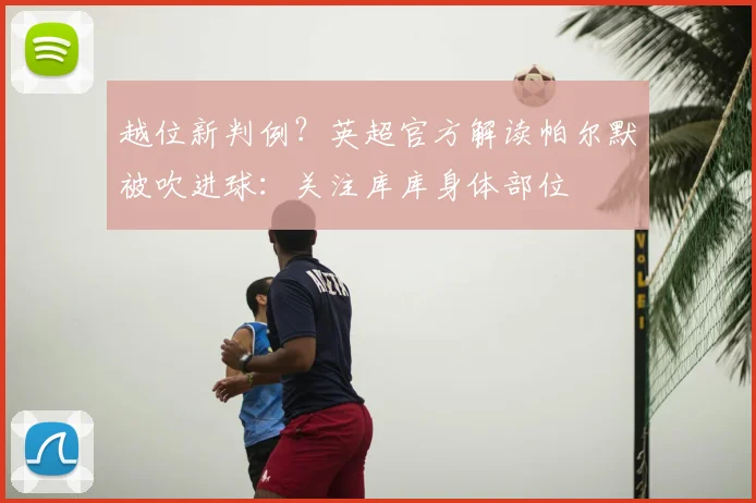 越位新判例?英超官方解读帕尔默被吹进球:关注库库身体部位